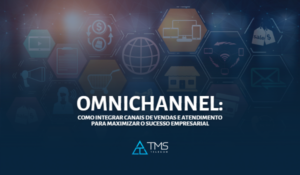 Omnichannel: Como Integrar Canais de Vendas e Atendimento para Maximizar o Sucesso Empresarial